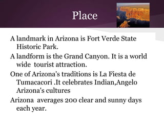 Place
A landmark in Arizona is Fort Verde State
  Historic Park.
A landform is the Grand Canyon. It is a world
  wide tourist attraction.
One of Arizona's traditions is La Fiesta de
  Tumacacori .It celebrates Indian,Angelo
  Arizona's cultures
Arizona averages 200 clear and sunny days
  each year.
 