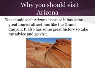 Why you should visit
             Arizona
You should visit Arizona because it has some
  great tourist attractions like the Grand
  Canyon. It also has some great history so take
  my advice and go visit.
 