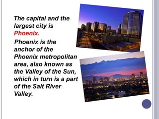 The capital and the
largest city is
Phoenix.
Phoenix is the
anchor of the
Phoenix metropolitan
area, also known as
the Valley of the Sun,
which in turn is a part
of the Salt River
Valley.
 