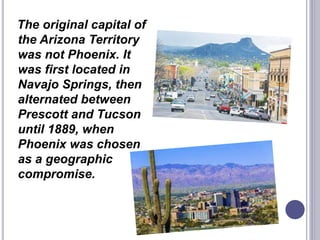 The original capital of
the Arizona Territory
was not Phoenix. It
was first located in
Navajo Springs, then
alternated between
Prescott and Tucson
until 1889, when
Phoenix was chosen
as a geographic
compromise.
 