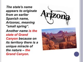 The state's name
appears to originate
from an earlier
Spanish name,
Arizonac, meaning
"small spring“.
Another name is the
state of Grand
Canyon because on
its territory there is a
unique miracle of
the nature – the
Grand Canyon.
 