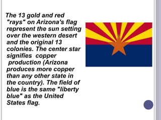 The 13 gold and red
"rays" on Arizona's flag
represent the sun setting
over the western desert
and the original 13
colonies. The center star
signifies copper
production (Arizona
produces more copper
than any other state in
the country). The field of
blue is the same "liberty
blue" as the United
States flag.
 