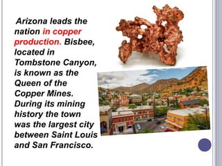 Arizona leads the
nation in copper
production. Bisbee,
located in
Tombstone Canyon,
is known as the
Queen of the
Copper Mines.
During its mining
history the town
was the largest city
between Saint Louis
and San Francisco.
 