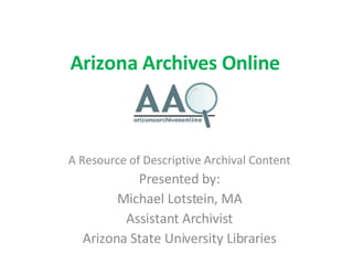 Arizona Archives Online A Resource of Descriptive Archival Content Presented by: Michael Lotstein, MA Assistant Archivist Arizona State University Libraries 