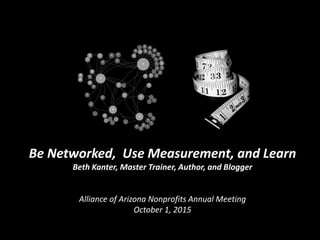 Be Networked, Use Measurement, and Learn
Beth Kanter, Master Trainer, Author, and Blogger
Alliance of Arizona Nonprofits Annual Meeting
October 1, 2015
 