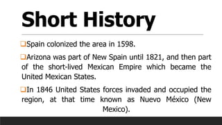 Short History
❑Spain colonized the area in 1598.
❑Arizona was part of New Spain until 1821, and then part
of the short-lived Mexican Empire which became the
United Mexican States.
❑In 1846 United States forces invaded and occupied the
region, at that time known as Nuevo México (New
Mexico).
 