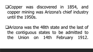 ❑Copper was discovered in 1854, and
copper mining was Arizona’s chief industry
until the 1950s.
❑Arizona was the 48th state and the last of
the contiguous states to be admitted to
the Union on 14th February 1912.
 
