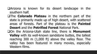 ❑Arizona is known for its desert landscape in the
southern half.
❑The Colorado Plateau in the northern part of the
state is primarily made up of high desert, with scattered
areas of forests. Part of the plateau is the Painted
Desert and the Petrified Forest National Park.
❑On the Arizona-Utah state line, there is Monument
Valley with its well-known sandstone buttes, the tallest
reaching 300 m (1,000 ft) above the valley floor. The
valley has been featured in many movies, especially
Western films.
 