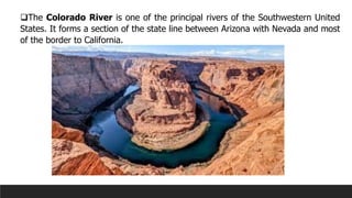 ❑The Colorado River is one of the principal rivers of the Southwestern United
States. It forms a section of the state line between Arizona with Nevada and most
of the border to California.
 