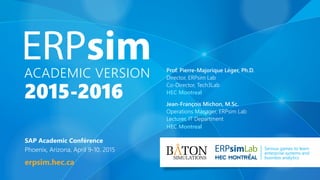 ACADEMIC VERSION
2015-2016
SAP Academic Conférence
Phoenix, Arizona, April 9-10, 2015
erpsim.hec.ca
Lab Serious games to learn
enterprise systems and
business analytics
Prof. Pierre-Majorique Léger, Ph.D.
Director, ERPsim Lab
Co-Director, Tech3Lab
HEC Montreal
Jean-François Michon, M.Sc.
Operations Manager, ERPsim Lab
Lecturer, IT Department
HEC Montreal
 