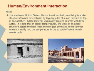 Human/Environment Interaction
Adapt
- In the southwest United States, Native Americans had been living in adobe
    structures/houses for centuries by layering piles of a mud mixture on top
    of one another. Adobe material was mostly created in areas with little
    water. It is said that in cooler temperatures, the walls of an adobe
    structure absorb the heat when the sun goes down and in the summer
    when it is really hot, the temperature in the structure/house remain
    comfortable.
 
