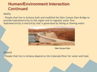 Human/Environment Interaction
    Continued
Modify
- People that live in Arizona built and modified the Glen Canyon Dam Bridge to
provide hydroelectricity to the region and to regulate water flow.
Hydroelectricity is electricity that is generated by falling or flowing water.




                                              Glen Canyon Dam

Depend
- People that live in Arizona depend on the Colorado River for water and food.
 