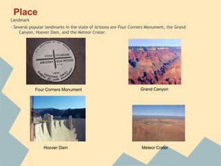 Place
Landmark
- Several popular landmarks in the state of Arizona are Four Corners Monument, the Grand
    Canyon, Hoover Dam, and the Meteor Crater.




            Four Corners Monument                                Grand Canyon




                Hoover Dam                                       Meteor Crater
 