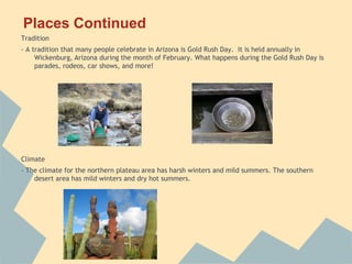 Places Continued
Tradition
- A tradition that many people celebrate in Arizona is Gold Rush Day. It is held annually in
     Wickenburg, Arizona during the month of February. What happens during the Gold Rush Day is
     parades, rodeos, car shows, and more!




Climate
- The climate for the northern plateau area has harsh winters and mild summers. The southern
    desert area has mild winters and dry hot summers.
 