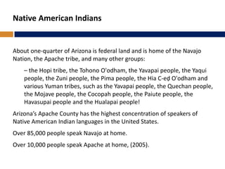 Native American Indians
About one-quarter of Arizona is federal land and is home of the Navajo
Nation, the Apache tribe, and many other groups:
– the Hopi tribe, the Tohono O'odham, the Yavapai people, the Yaqui
people, the Zuni people, the Pima people, the Hia C-eḍ O'odham and
various Yuman tribes, such as the Yavapai people, the Quechan people,
the Mojave people, the Cocopah people, the Paiute people, the
Havasupai people and the Hualapai people!
Arizona’s Apache County has the highest concentration of speakers of
Native American Indian languages in the United States.
Over 85,000 people speak Navajo at home.
Over 10,000 people speak Apache at home, (2005).
 