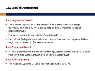 Law and Government
State Legislative Branch
 The Arizona Legislature is “bicameral” (like every other state except
Nebraska) and has a 30-member Senate and a 60-member House of
Representatives.
 The current majority party is the Republican Party.
 Each of the 30 legislative districts has one senator and two representatives.
Legislators are elected for two-year terms.
State Executive Branch
 Arizona’s executive branch is headed by a governor, who is elected to a four-
year term. The current governor of Arizona is Jan Brewer.
State Judicial Branch
 The Arizona Supreme Court is the highest court in Arizona.
 