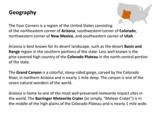 The Four Corners is a region of the United States consisting
of the northeastern corner of Arizona, southwestern corner of Colorado,
northwestern corner of New Mexico, and southeastern corner of Utah.
Arizona is best known for its desert landscape, such as the desert Basin and
Range region in the southern portions of the state. Less well known is the
pine-covered high country of the Colorado Plateau in the north-central portion
of the state.
The Grand Canyon is a colorful, steep-sided gorge, carved by the Colorado
River, in northern Arizona and is nearly 1 mile deep. The canyon is one of the
seven natural wonders of the world.
Arizona is home to one of the most well-preserved meteorite impact sites in
the world. The Barringer Meteorite Crater (or simply, “Meteor Crater”) is in
the middle of the high plains of the Colorado Plateau and is nearly 1 mile wide.
Geography
 