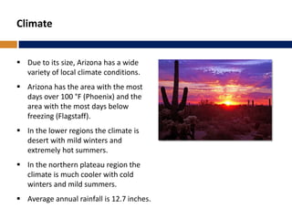 Climate
 Due to its size, Arizona has a wide
variety of local climate conditions.
 Arizona has the area with the most
days over 100 °F (Phoenix) and the
area with the most days below
freezing (Flagstaff).
 In the lower regions the climate is
desert with mild winters and
extremely hot summers.
 In the northern plateau region the
climate is much cooler with cold
winters and mild summers.
 Average annual rainfall is 12.7 inches.
 