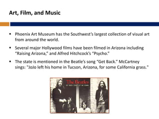 Art, Film, and Music
 Phoenix Art Museum has the Southwest’s largest collection of visual art
from around the world.
 Several major Hollywood films have been filmed in Arizona including
“Raising Arizona,” and Alfred Hitchcock’s “Psycho.”
 The state is mentioned in the Beatle’s song “Get Back.” McCartney
sings: "JoJo left his home in Tucson, Arizona, for some California grass."
 