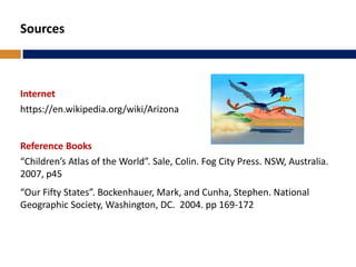 Sources
Internet
https://en.wikipedia.org/wiki/Arizona
Reference Books
“Children’s Atlas of the World”. Sale, Colin. Fog City Press. NSW, Australia.
2007, p45
“Our Fifty States”. Bockenhauer, Mark, and Cunha, Stephen. National
Geographic Society, Washington, DC. 2004. pp 169-172
 