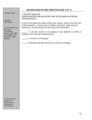 10
ARIZONA HEALTH CARE DIRECTIVE PAGE 5 OF 11
3. AUTOPSY (Optional)
(UNDER ARIZONA LAW AN AUTOPSY MAY BE REQUIRED IN CERTAIN
CIRCUMSTANCES)
If one of the statements below reflects your wishes, initial on the line next
to that statement. If you choose to initial a statement, initial only one
statement. You do not have to initial any of the statements.
_____ 1. I do not consent to an autopsy in any situation in which an
autopsy is not otherwise required by law.
_____ 2. I consent to an autopsy.
_____ 3. My agent may give consent to or refuse an autopsy.
INSTRUCTIONS
AUTOPSY
(OPTIONAL)
IF YOU CHOOSE TO
INITIAL A
STATEMENT,
INITIAL ONLY ONE
STATEMENT THAT
REFLECTS YOUR
WISHES
© 2005 National
Hospice and
Palliative Care
Organization
2013 Revised.
 