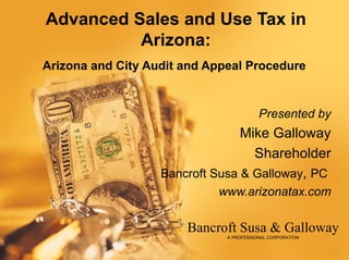Advanced Sales and Use Tax in
          Arizona:
Arizona and City Audit and Appeal Procedure


                                         Presented by
                                 Mike Galloway
                                   Shareholder
                   Bancroft Susa & Galloway, PC
                            www.arizonatax.com

                       Bancroft Susa & Galloway
                              A PROFESSIONAL CORPORATION
 