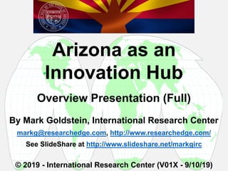 By Mark Goldstein, International Research Center
markg@researchedge.com, http://www.researchedge.com/
See SlideShare at http://www.slideshare.net/markgirc
© 2019 - International Research Center (V01X - 9/10/19)
Arizona as an
Innovation Hub
Overview Presentation (Full)

 