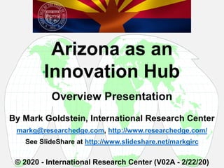 By Mark Goldstein, International Research Center
markg@researchedge.com, http://www.researchedge.com/
See SlideShare at http://www.slideshare.net/markgirc
© 2020 - International Research Center (V02A - 2/22/20)
Arizona as an
Innovation Hub
Overview Presentation

 