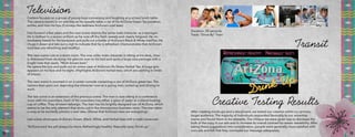 Transit
After creating mock-ups and a storyboard, we tested our creative within our primary
target audience. The majority of individuals responded favorably to our advertise-
ments and found them to be relatable. The critique we were given was to decrease the
bulk of the copy in our ads and to increase its overall contrast for easier readability. After
taking these suggestions into consideration, people were generally more satisfied with
ours ads and felt that they conveyed our message adequately.
Creative Testing Results
Television
Camera focuses on a group of young boys conversing and laughing at a school lunch table.
The camera zooms in on one boy as he casually takes a sip of his AriZona Green Tea juicebox,
smiles, and licks his lips. (Conveys the tastiness AriZona’s iced teas).
Fast-forward a few years and the next scene depicts the same male character as a teenager.
He is clothed in a soccer uniform as he runs off the field, sweaty and clearly fatigued. He im-
mediately heads for his backpack and pulls out a bottle of AriZona’s Black & White IcedTea. He
chugs it down and lets out a sigh to indicate that he is refreshed. (Demonstrates that AriZona’s
iced teas are refreshing and healthy).
The next scene cuts to a dorm room. The now older male character is sitting at his desk, clear-
ly distressed from studying. He glances over to his bed and spots a large care package with a
bright note that reads, “Mom knows best.”
He opens the box and pulls out an entire case of AriZona’s Rx Stress Herbal Tea. A huge grin
appears on his face and he sighs. (Highlights AriZona’s herbal teas, which are calming in times
of stress).
The next scene is zoomed in on a center console containing a can of AriZona green tea. The
camera then pans out, depicting the character now as a young man, suited up and driving to
work.
The last scene is an extension of the previous scene. The man is now sitting in a conference
room with his coworkers. Each of his coworkers has either a glass of water or a bland-looking
cup of coffee. They all seem lethargic. The man has his brightly designed can of AriZona, which
seems to be the only element that sticks out in the monotonous business room. The man takes
a swig as he excitedly pitches a new idea. (Shows that AriZona’s teas are energizing).
Last scene showcases AriZona’s Green, Black, White, and Herbal teas with a male voiceover:
“AriZona Iced Tea will always be there. Refreshingly healthy. Naturally tasty. Drink up.”
Duration: 30 seconds
Track: “Drive By” Train
18 19
 