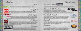 Online
Hulu is an instant streaming website that allows users to watch their favorite
television shows. This website reaches AriZona’s target market by providing shows
from networks, like CBS and MTV, which are popular among young men and women.
Hulu
Buzzfeed is one of the top pop culture news sites. It is frequently visited by those in
their 20s and 30s. AriZona iced tea will be featured on the website as 4-5 branded
content pieces highlighting active lifestyles.
Buzzfeed
Hello Giggles is a website createed as a space for women can read and discuss
topics like friendship, love, and well-being. This website is frequently visited by
women in our target audience, and is therefore an ideal place for AriZona advertisements.
Hello Giggles
The X Games website is the information hub for the extreme sports event. It provides
information about the games, including athlete bios, pictures, and videos. This website
is widely viewed by our male target audience, thus it’s a great place to promote the
adventurous spirit of AriZona iced tea.
X-Games
Groupon is a daily deal website that helps users find the best prices for
goods and services, corresponding to their location. AriZona will be
featured on Groupon as a daily deal in areas throughout the country.
Groupon
Television
The Daily Show is a late-night satirical news show hosted by John Stewart. It is a funny take on
the news and it appeals to the male segment of AriZona Beverage Co.’s target audience.
The Daily Show
Dancing With The Stars is a reality dancing competition in which
celebrities are paired up with professional dancers. This show appeals
to the female demographic of AriZona Beverage Co.’s target audience. The advertisements
during its airing will further support AriZona’s partnership with Dancing With the Stars.
Dancing With the Stars
This is a romantic comedy about a woman doctor who balances work and her
personal life with plenty of missteps. The female portion of AriZona’s target
audience watches this show, making it a good spot for advertisements.
The Mindy Project
Scandal
Survivor
Scandal is a political thriller that tells the story of Olivia Pope, a political scandal
‘fixer-upper’. This show is viewed by AriZona’s female target audience who admire
a strong female lead in the midst of a fast-paced show.
Survivor is a reality show in which a group of strangers are deserted in an isolated
location. They partake in mental and physical challenges, and are subject to
numerous eliminations. The ultimate goal is to be the last one standing. Survivor is
popular among men and women, in adherence to AriZona’s target market.
24 25
 