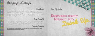 Campaign Strategy
Unlike its competitors, AriZona Beverage Co. doesn’t hold a large portion of the market share
due its lack of advertising up to this point. As a result, Crunch’s challenge is to differentiate
AriZona from its competitors by focusing on the strengths of its iced tea products. Such notable
strengths include the tastiness, healthfulness, refreshingness and uniqueness of the company’s
products and packaging. AriZona Beverage Co. makes sure all of their beverages are made
from 100% natural ingredients. No artificial flavors. No artificial colors. No preservatives. No
juice concentrates.
Challenge
The primary research conducted by Crunch revealed that our target market favors beverages
that are tasty and refreshing. At the same time, consumers do not want to drink up a bunch of
artificial flavors, colors, and preservatives. Our target market is looking for a brand that they can
rely on to quench their thirst in a satisfying way, at no cost to their health.
Key Insight
We guarantee that AriZona Beverage Co.’s iced teas cover all ends of the spectrum — taste,
refreshment, health; they’re purely satisfying.
Brand Promise
The Big Idea
CreativeStrategy
14 15
 