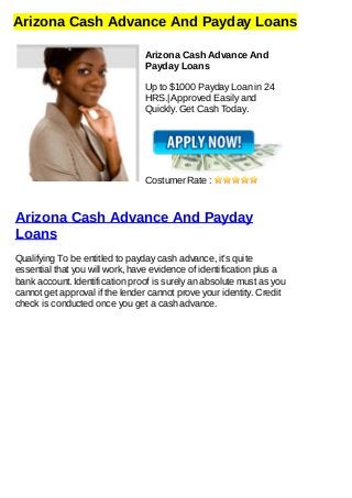 Arizona Cash Advance And Payday Loans
Arizona Cash Advance And
Payday Loans
Up to $1000 Payday Loan in 24
HRS.| Approved Easily and
Quickly. Get Cash Today.
Costumer Rate :
Arizona Cash Advance And Payday
Loans
Qualifying To be entitled to payday cash advance, it's quite
essential that you will work, have evidence of identification plus a
bank account. Identification proof is surely an absolute must as you
cannot get approval if the lender cannot prove your identity. Credit
check is conducted once you get a cash advance.
 