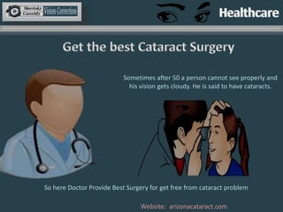 Website: arizonacataract.com
Sometimes after 50 a person cannot see properly and
his vision gets cloudy. He is said to have cataracts.
So here Doctor Provide Best Surgery for get free from cataract problem
 