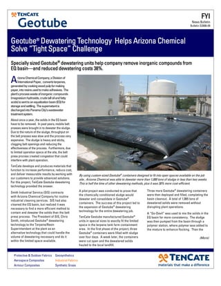 GeotubeGeotubeGeotubeGeotube®®®®
Dewatering Technology Helps Arizona ChemicalDewatering Technology Helps Arizona ChemicalDewatering Technology Helps Arizona ChemicalDewatering Technology Helps Arizona Chemical
Solve “Tight Space” ChallengeSolve “Tight Space” ChallengeSolve “Tight Space” ChallengeSolve “Tight Space” Challenge
A pilot project was conducted to prove that
the chemically conditioned sludge would
dewater and consolidate in Geotube®
containers. The success of this project led to
the expansion of Geotube®
dewatering
technology for the entire dewatering job.
TenCate Geotube manufactured Geotube®
units in special sizes to exactly fit the limited
space in the terpene tank farm containment
area. In the first phase of the project, three
Geotube®
containers were filled with sludge
over four days. A week later, the containers
were cut open and the dewatered solids
hauled to the local landfill.
ArizonaChemicalCompany,aDivisionof
InternationalPaper, convertsterpenes,
generatedbycookingwoodpulpformaking
paper,intoresinsusedtomakeadhesives. The
plant’sprocesswasteofinorganiccompounds
(magnesiumhydroxide,crudetalloilandfatty
acids)issenttoanequalizationbasin(EQ)for
storageandsettling. Thesupernatantis
dischargedintoPanamaCity’swastewater
treatmentsystem.
About once a year, the solids in the EQ basin
have to be removed. In past years, mobile belt
presses were brought in to dewater the sludge.
Due to the nature of the sludge, throughput on
the belt presses was slow and the process very
expensive. The sludge is heavy and sticky,
clogging belt openings and reducing the
effectiveness of the process. Furthermore, due
to limited operation space at the site, the belt
press process created congestion that could
interfere with plant operation.
TenCate develops and produces materials that
function to increase performance, reduce cost,
and deliver measurable results by working with
our customers to provide advanced solutions.
For this project, TenCate Geotube dewatering
technology provided the answer.
Smith Industrial Service (SIS) contracts
with Arizona Chemical Company for routine
industrial cleaning services. SIS had also
cleaned the EQ basin, but realized it was
necessary to find a more efficient method to
contain and dewater the solids than the belt
press process. The President of SIS, Chris
Smith, introduced Geotube®
dewatering
technology to the Terpene/Resin
Superintendent at the plant as an
alternative technology that could handle the
volume of dewatering necessary and do it
within the limited space available.
By using custom-sized Geotube®
containers designed to fit into open spaces available on the job
site , Arizona Chemical was able to dewater more than 1,000 tons of sludge in less than two weeks.
This is half the time of other dewatering methods, plus it was 38% more cost-efficient.
FYIFYIFYIFYI
News Bulletin
Bulletin G2006-09
Protective & Outdoor Fabrics Geosynthetics
Aerospace Composites Industrial Fabrics
Armour Composites Synthetic Grass
Specially sized GeotubeSpecially sized GeotubeSpecially sized GeotubeSpecially sized Geotube®®®®
dewatering units help company remove inorganic compounds fromdewatering units help company remove inorganic compounds fromdewatering units help company remove inorganic compounds fromdewatering units help company remove inorganic compounds from
EQ basinEQ basinEQ basinEQ basin————and reduced dewatering costs 38%.and reduced dewatering costs 38%.and reduced dewatering costs 38%.and reduced dewatering costs 38%.
Three more Geotube®
dewatering containers
were then deployed and filled, completing the
basin cleanout. A total of 1,065 tons of
dewatered solids were removed without
disrupting plant operations.
A “Go-Devil” was used to mix the solids in the
EQ basin for more consistency. The sludge
was then pumped from the basin through a
polymer station, where polymer was added to
the mixture to enhance flocking. Then the
(More)
 