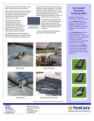How GeotubeHow GeotubeHow GeotubeHow Geotube®®®®
DewateringDewateringDewateringDewatering
Technology WorksTechnology WorksTechnology WorksTechnology Works
Dewatering with Geotube®
technology is a three-step process.
In the confinementconfinementconfinementconfinement stage, the
Geotube®
container is filled with
dredged waste materials. The
Geotube®
container’s unique fabric
confines the fine grains of the
material.
In the dewateringdewateringdewateringdewatering phase, excess
water simply drains from the
Geotube®
container. The decanted
water is often of a quality that can
be reused or returned for
processing or to native waterways
without additional treatment.
In the final phase, consolidationconsolidationconsolidationconsolidation,
the solids continue to densify due
to desiccation as residual water
vapor escapes through the fabric.
Volume reduction can be as high as
90 percent.
3680 Mount Olive Road
Commerce, Georgia 30529
706-693-1897
Toll Free 888-795-0808
Fax 706-693-1896
Contact:Contact:Contact:Contact:
Vicki GinterVicki GinterVicki GinterVicki Ginter
1-888-795-0808
Cell: 678-227-9944
v.ginter@tencate.com
www.geotube.comwww.geotube.comwww.geotube.comwww.geotube.com
“Go-Devil” Mixer
mixture was pumped into the Geotube®
units,
where water drained and was collected.
After the dewatering process was completed,
the Geotube®
container was cut open, and
the dewatered cake solids were easily
collected using a front end loader
and hauled to a landfill.
Using Geotube®
dewatering
technology created a clean
operation with high solids and
excellent effluent. The project was
completed in several days. The
effluent was recirculated to the EQ
basin without additional treatment.
The dewatered cake solids from Geotube®
dewatering technology far exceeded any other
form of dewatering previously utilized. This
increase in efficiency saved Arizona Chemical
38% over belt press dewatering—plus a 50%
reduction in time to complete the job. There
were also savings in disposal costs. Because
the dewatering efficiency was so much
greater and the cake solids drier, there was a
40% reduction in disposal costs.
The simplicity and the speed of the
operation means that the facility can
easily repeat the operation with
Geotube®
dewatering technology as
EQ basin cleanout again becomes
necessary.
To learn more about Geotube®
dewatering
technology, visit www.geotube.com.
Geotube®
is a registered trademark of TenCate Geosynthetics North America
Geotube®
GT 500
dewatering fabric
Polymer mixingstation
Dewateringflow Solidsreadyforremoval tolandfill
 