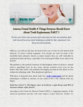 Arizona Dental Health: 8 Things Everyone Should Know
About Teeth Replacement, PART 1
This four-part article series presents eight really important facts and revelations about
tooth loss and the various dental technologies available for their replacement, from
dentures to dental implants.
Odds are, you will one day face the need to have one or more of your natural teeth
replaced, if it hasn’t already happened. Even though our teeth are made of the
incredibly hard substance known as dental enamel, they are still vulnerable to
accidental trauma and decay, especially if our oral hygiene habits leave much to be
desired!
The problem is, the general awareness of what happens when we do lose a natural
tooth is appallingly poor. In fact, many Arizona residents won’t even see the
dentist when they notice oral problems developing and instead will choose to live
without the offending tooth. That should end right here!
With these 8 important facts about tooth loss, teeth replacement and the dental
technologies available in Arizona, no one needs to live a life without teeth any
longer.
Tooth Loss Fact # 1: The biggest cause of tooth loss is gum disease and 80% of
Arizona residents suffer from it!
According to the Center for Disease Control (CDC), a staggering majority of the
American population presents with some degree of gum infection, whether it’s
 