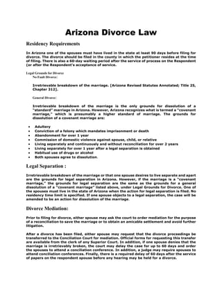 Arizona Divorce Law
Residency Requirements
In Arizona one of the spouses must have lived in the state at least 90 days before filing for
divorce. The divorce should be filed in the county in which the petitioner resides at the time
of filing. There is also a 60-day waiting period after the service of process on the Respondent
(or after the Respondent’s acceptance of service.
Legal Grounds for Divorce
No Fault Divorce:
Irretrievable breakdown of the marriage. [Arizona Revised Statutes Annotated; Title 25,
Chapter 312].
General Divorce:
Irretrievable breakdown of the marriage is the only grounds for dissolution of a
“standard” marriage in Arizona. However, Arizona recognizes what is termed a “covenant
marriage,” which is presumably a higher standard of marriage. The grounds for
dissolution of a covenant marriage are:
 Adultery
 Conviction of a felony which mandates imprisonment or death
 Abandonment for over 1 year
 Commission of domestic violence against spouse, child, or relative
 Living separately and continuously and without reconciliation for over 2 years
 Living separately for over 1 year after a legal separation is obtained
 Habitual use of drugs or alcohol
 Both spouses agree to dissolution.
Legal Separation :
Irretrievable breakdown of the marriage or that one spouse desires to live separate and apart
are the grounds for legal separation in Arizona. However, if the marriage is a “covenant
marriage,” the grounds for legal separation are the same as the grounds for a general
dissolution of a “covenant marriage” listed above, under Legal Grounds for Divorce. One of
the spouses must live in the state of Arizona when the action for legal separation is filed. No
residency time limit is specified. If one spouse objects to a legal separation, the case will be
amended to be an action for dissolution of the marriage.
Divorce Mediation:
Prior to filing for divorce, either spouse may ask the court to order mediation for the purpose
of a reconciliation to save the marriage or to obtain an amicable settlement and avoid further
litigation.
After a divorce has been filed, either spouse may request that the divorce proceedings be
transferred to the Conciliation Court for mediation. Official forms for requesting this transfer
are available from the clerk of any Superior Court. In addition, if one spouse denies that the
marriage is irretrievably broken, the court may delay the case for up to 60 days and order
the spouses to attend a conciliation conference. In addition, a judge may require spouses to
attend conciliation conferences. Finally, there is a required delay of 60 days after the service
of papers on the respondent spouse before any hearing may be held for a divorce.
 