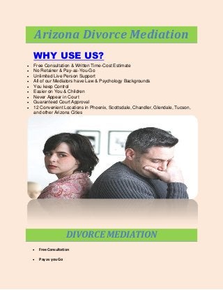 Arizona Divorce Mediation
WHY USE US?










Free Consultation & Written Time-Cost Estimate
No Retainer & Pay-as-You-Go
Unlimited Live Person Support
All of our Mediators have Law & Psychology Backgrounds
You keep Control
Easier on You & Children
Never Appear in Court
Guaranteed Court Approval
12 Convenient Locations in Phoenix, Scottsdale, Chandler, Glendale, Tucson,
and other Arizona Cities

DIVORCE MEDIATION


Free Consultation



Pay as you Go

 
