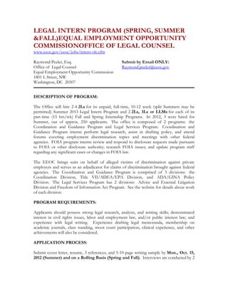 LEGAL INTERN PROGRAM (SPRING, SUMMER
&FALL)EQUAL EMPLOYMENT OPPORTUNITY
COMMISSIONOFFICE OF LEGAL COUNSEL
www.eeoc.gov/eeoc/jobs/intern-olc.cfm

Raymond Peeler, Esq.                             Submit by Email ONLY:
Office of Legal Counsel                          Raymond.peeler@eeoc.gov
Equal Employment Opportunity Commission
1801 L Street, NW
Washington, DC 20507


DESCRIPTION OF PROGRAM:

The Office will hire 2-4 2Ls for its unpaid, full-time, 10-12 week (split Summers may be
permitted) Summer 2013 Legal Intern Program and 2 2Ls, 3Ls or LLMs for each of its
part-time (15 hrs/wk) Fall and Spring Internship Programs. In 2012, 3 were hired for
Summer, out of approx. 250 applicants. The office is composed of 2 programs: the
Coordination and Guidance Program and Legal Services Program. Coordination and
Guidance Program interns perform legal research, assist in drafting policy, and attend
forums covering employment discrimination topics and meetings with other federal
agencies. FOIA program interns review and respond to disclosure requests made pursuant
to FOIA or other disclosure authority; research FOIA issues; and update program staff
regarding any significant cases or changes in FOIA law.

The EEOC brings suits on behalf of alleged victims of discrimination against private
employers and serves as an adjudicator for claims of discrimination brought against federal
agencies. The Coordination and Guidance Program is comprised of 3 divisions: the
Coordination Division, Title VII/ADEA/EPA Division, and ADA/GINA Policy
Division. The Legal Services Program has 2 divisions: Advice and External Litigation
Division and Freedom of Information Act Program. See the website for details about work
of each division.

PROGRAM REQUIREMENTS:

Applicants should possess strong legal research, analysis, and writing skills; demonstrated
interest in civil rights issues, labor and employment law, and/or public interest law; and
experience with legal writing. Experience drafting legal memoranda, membership on
academic journals, class standing, moot court participation, clinical experience, and other
achievements will also be considered.

APPLICATION PROCESS:

Submit cover letter, resume, 3 references, and 5-10 page writing sample by Mon., Oct. 15,
2012 (Summer) and on a Rolling Basis (Spring and Fall). Interviews are conducted by 2
 