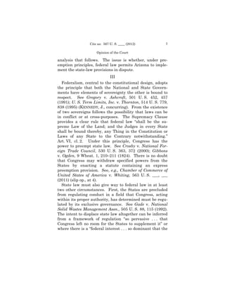 Cite as: 567 U. S. ____ (2012)            7

                     Opinion of the Court

analysis that follows. The issue is whether, under pre­
emption principles, federal law permits Arizona to imple­
ment the state-law provisions in dispute.
                             III
  Federalism, central to the constitutional design, adopts
the principle that both the National and State Govern­
ments have elements of sovereignty the other is bound to
respect. See Gregory v. Ashcroft, 501 U. S. 452, 457
(1991); U. S. Term Limits, Inc. v. Thornton, 514 U. S. 779,
838 (1995) (KENNEDY, J., concurring). From the existence
of two sovereigns follows the possibility that laws can be
in conflict or at cross-purposes. The Supremacy Clause
provides a clear rule that federal law “shall be the su­
preme Law of the Land; and the Judges in every State
shall be bound thereby, any Thing in the Constitution or
Laws of any State to the Contrary notwithstanding.”
Art. VI, cl. 2. Under this principle, Congress has the
power to preempt state law. See Crosby v. National For-
eign Trade Council, 530 U. S. 363, 372 (2000); Gibbons
v. Ogden, 9 Wheat. 1, 210–211 (1824). There is no doubt
that Congress may withdraw specified powers from the
States by enacting a statute containing an express
preemption provision. See, e.g., Chamber of Commerce of
United States of America v. Whiting, 563 U. S. ___, ___
(2011) (slip op., at 4).
  State law must also give way to federal law in at least
two other circumstances. First, the States are precluded
from regulating conduct in a field that Congress, acting
within its proper authority, has determined must be regu­
lated by its exclusive governance. See Gade v. National
Solid Wastes Management Assn., 505 U. S. 88, 115 (1992).
The intent to displace state law altogether can be inferred
from a framework of regulation “so pervasive . . . that
Congress left no room for the States to supplement it” or
where there is a “federal interest . . . so dominant that the
 