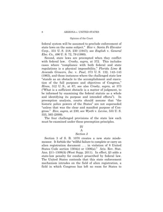 8                ARIZONA v. UNITED STATES

                      Opinion of the Court

federal system will be assumed to preclude enforcement of
state laws on the same subject.” Rice v. Santa Fe Elevator
Corp., 331 U. S. 218, 230 (1947); see English v. General
Elec. Co., 496 U. S. 72, 79 (1990).
   Second, state laws are preempted when they conflict
with federal law. Crosby, supra, at 372. This includes
cases where “compliance with both federal and state
regulations is a physical impossibility,” Florida Lime &
Avocado Growers, Inc. v. Paul, 373 U. S. 132, 142–143
(1963), and those instances where the challenged state law
“stands as an obstacle to the accomplishment and execu­
tion of the full purposes and objectives of Congress,”
Hines, 312 U. S., at 67; see also Crosby, supra, at 373
(“What is a sufficient obstacle is a matter of judgment, to
be informed by examining the federal statute as a whole
and identifying its purpose and intended effects”). In
preemption analysis, courts should assume that “the
historic police powers of the States” are not superseded
“unless that was the clear and manifest purpose of Con­
gress.” Rice, supra, at 230; see Wyeth v. Levine, 555 U. S.
555, 565 (2009).
   The four challenged provisions of the state law each
must be examined under these preemption principles.
                              IV
                               A
                         Section 3
   Section 3 of S. B. 1070 creates a new state misde-
meanor. It forbids the “willful failure to complete or carry an
alien registration document . . . in violation of 8 United
States Code section 1304(e) or 1306(a).” Ariz. Rev. Stat.
Ann. §11–1509(A) (West Supp. 2011). In effect, §3 adds a
state-law penalty for conduct proscribed by federal law.
The United States contends that this state enforcement
mechanism intrudes on the field of alien registration, a
field in which Congress has left no room for States to
 