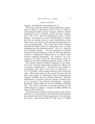 Cite as: 567 U. S. ____ (2012)             9

                      Opinion of the Court

regulate. See Brief for United States 27, 31.
   The Court discussed federal alien-registration require­
ments in Hines v. Davidowitz, 312 U. S. 52. In 1940, as
international conflict spread, Congress added to federal
immigration law a “complete system for alien registra­
tion.” Id., at 70. The new federal law struck a careful
balance. It punished an alien’s willful failure to register
but did not require aliens to carry identification cards.
There were also limits on the sharing of registration rec­
ords and fingerprints. The Court found that Congress
intended the federal plan for registration to be a “single
integrated and all-embracing system.” Id., at 74. Because
this “complete scheme . . . for the registration of aliens”
touched on foreign relations, it did not allow the States to
“curtail or complement” federal law or to “enforce addi­
tional or auxiliary regulations.” Id., at 66–67. As a con­
sequence, the Court ruled that Pennsylvania could not
enforce its own alien-registration program. See id., at 59, 74.
   The present regime of federal regulation is not identi­
cal to the statutory framework considered in Hines, but
it remains comprehensive. Federal law now includes a
requirement that aliens carry proof of registration. 8
U. S. C. §1304(e). Other aspects, however, have stayed the
same. Aliens who remain in the country for more than 30
days must apply for registration and be fingerprinted.
Compare §1302(a) with id., §452(a) (1940 ed.). Detailed
information is required, and any change of address has
to be reported to the Federal Government. Compare
§§1304(a), 1305(a) (2006 ed.), with id., §§455(a), 456 (1940
ed.). The statute continues to provide penalties for the
willful failure to register. Compare §1306(a) (2006 ed.),
with id., §457 (1940 ed.).
   The framework enacted by Congress leads to the conclu­
sion here, as it did in Hines, that the Federal Government
has occupied the field of alien registration. See American
Ins. Assn. v. Garamendi, 539 U. S. 396, 419, n. 11 (2003)
 