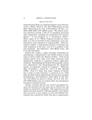 10               ARIZONA v. UNITED STATES

                      Opinion of the Court

(characterizing Hines as a field preemption case); Pennsyl-
vania v. Nelson, 350 U. S. 497, 504 (1956) (same); see also
Dinh, Reassessing the Law of Preemption, 88 Geo. L. J.
2085, 2098–2099, 2107 (2000) (same). The federal statu­
tory directives provide a full set of standards governing
alien registration, including the punishment for noncom­
pliance. It was designed as a “ ‘harmonious whole.’ ”
Hines, supra, at 72. Where Congress occupies an entire
field, as it has in the field of alien registration, even com­
plementary state regulation is impermissible. Field pre­
emption reflects a congressional decision to foreclose any
state regulation in the area, even if it is parallel to fed-
eral standards. See Silkwood v. Kerr-McGee Corp., 464
U. S. 238, 249 (1984).
   Federal law makes a single sovereign responsible for
maintaining a comprehensive and unified system to keep
track of aliens within the Nation’s borders. If §3 of the
Arizona statute were valid, every State could give itself
independent authority to prosecute federal registration
violations, “diminish[ing] the [Federal Government]’s control
over enforcement” and “detract[ing] from the ‘integrated
scheme of regulation’ created by Congress.” Wisconsin
Dept. of Industry v. Gould Inc., 475 U. S. 282, 288–289
(1986). Even if a State may make violation of federal
law a crime in some instances, it cannot do so in a field
(like the field of alien registration) that has been occupied
by federal law. See California v. Zook, 336 U. S. 725, 730–
731, 733 (1949); see also In re Loney, 134 U. S. 372, 375–
376 (1890) (States may not impose their own punishment
for perjury in federal courts).
   Arizona contends that §3 can survive preemption be­
cause the provision has the same aim as federal law and
adopts its substantive standards. This argument not only
ignores the basic premise of field preemption—that States
may not enter, in any respect, an area the Federal Gov­
ernment has reserved for itself—but also is unpersuasive
 