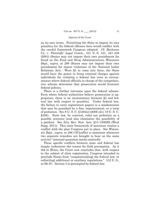 Cite as: 567 U. S. ____ (2012)           11

                     Opinion of the Court

on its own terms. Permitting the State to impose its own
penalties for the federal offenses here would conflict with
the careful framework Congress adopted. Cf. Buckman
Co. v. Plaintiffs’ Legal Comm., 531 U. S. 341, 347–348
(2001) (States may not impose their own punishment for
fraud on the Food and Drug Administration); Wisconsin
Dept., supra, at 288 (States may not impose their own
punishment for repeat violations of the National Labor
Relations Act). Were §3 to come into force, the State
would have the power to bring criminal charges against
individuals for violating a federal law even in circum­
stances where federal officials in charge of the comprehen­
sive scheme determine that prosecution would frustrate
federal policies.
   There is a further intrusion upon the federal scheme.
Even where federal authorities believe prosecution is ap-
propriate, there is an inconsistency between §3 and fed-
eral law with respect to penalties. Under federal law,
the failure to carry registration papers is a misdemeanor
that may be punished by a fine, imprisonment, or a term
of probation. See 8 U. S. C. §1304(e) (2006 ed.); 18 U. S. C.
§3561. State law, by contrast, rules out probation as a
possible sentence (and also eliminates the possibility of
a pardon). See Ariz. Rev. Stat. Ann. §13–1509(D) (West
Supp. 2011). This state framework of sanctions creates a
conflict with the plan Congress put in place. See Wiscon-
sin Dept., supra, at 286 (“[C]onflict is imminent whenever
two separate remedies are brought to bear on the same
activity” (internal quotation marks omitted)).
   These specific conflicts between state and federal law
simply underscore the reason for field preemption. As it
did in Hines, the Court now concludes that, with respect
to the subject of alien registration, Congress intended to
preclude States from “complement[ing] the federal law, or
enforc[ing] additional or auxiliary regulations.” 312 U. S.,
at 66–67. Section 3 is preempted by federal law.
 