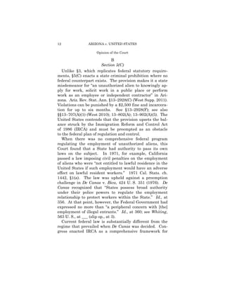 12              ARIZONA v. UNITED STATES

                     Opinion of the Court

                                B
                         Section 5(C)
   Unlike §3, which replicates federal statutory require­
ments, §5(C) enacts a state criminal prohibition where no
federal counterpart exists. The provision makes it a state
misdemeanor for “an unauthorized alien to knowingly ap-
ply for work, solicit work in a public place or perform
work as an employee or independent contractor” in Ari­
zona. Ariz. Rev. Stat. Ann. §13–2928(C) (West Supp. 2011).
Violations can be punished by a $2,500 fine and incarcera­
tion for up to six months. See §13–2928(F); see also
§§13–707(A)(1) (West 2010); 13–802(A); 13–902(A)(5). The
United States contends that the provision upsets the bal-
ance struck by the Immigration Reform and Control Act
of 1986 (IRCA) and must be preempted as an obstacle
to the federal plan of regulation and control.
   When there was no comprehensive federal program
regulating the employment of unauthorized aliens, this
Court found that a State had authority to pass its own
laws on the subject. In 1971, for example, California
passed a law imposing civil penalties on the employment
of aliens who were “not entitled to lawful residence in the
United States if such employment would have an adverse
effect on lawful resident workers.” 1971 Cal. Stats. ch.
1442, §1(a). The law was upheld against a preemption
challenge in De Canas v. Bica, 424 U. S. 351 (1976). De
Canas recognized that “States possess broad authority
under their police powers to regulate the employment
relationship to protect workers within the State.” Id., at
356. At that point, however, the Federal Government had
expressed no more than “a peripheral concern with [the]
employment of illegal entrants.” Id., at 360; see Whiting,
563 U. S., at ___ (slip op., at 3).
   Current federal law is substantially different from the
regime that prevailed when De Canas was decided. Con­
gress enacted IRCA as a comprehensive framework for
 