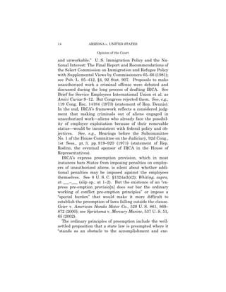 14              ARIZONA v. UNITED STATES

                     Opinion of the Court

and unworkable.” U. S. Immigration Policy and the Na­
tional Interest: The Final Report and Recommendations of
the Select Commission on Immigration and Refugee Policy
with Supplemental Views by Commissioners 65–66 (1981);
see Pub. L. 95–412, §4, 92 Stat. 907. Proposals to make
unauthorized work a criminal offense were debated and
discussed during the long process of drafting IRCA. See
Brief for Service Employees International Union et al. as
Amici Curiae 9–12. But Congress rejected them. See, e.g.,
119 Cong. Rec. 14184 (1973) (statement of Rep. Dennis).
In the end, IRCA’s framework reflects a considered judg­
ment that making criminals out of aliens engaged in
unauthorized work—aliens who already face the possibil­
ity of employer exploitation because of their removable
status—would be inconsistent with federal policy and ob-
jectives. See, e.g., Hearings before the Subcommittee
No. 1 of the House Committee on the Judiciary, 92d Cong.,
1st Sess., pt. 3, pp. 919–920 (1971) (statement of Rep.
Rodino, the eventual sponsor of IRCA in the House of
Representatives).
   IRCA’s express preemption provision, which in most
instances bars States from imposing penalties on employ­
ers of unauthorized aliens, is silent about whether addi­
tional penalties may be imposed against the employees
themselves. See 8 U. S. C. §1324a(h)(2); Whiting, supra,
at ___–___ (slip op., at 1–2). But the existence of an “ex­
press pre-emption provisio[n] does not bar the ordinary
working of conflict pre-emption principles” or impose a
“special burden” that would make it more difficult to
establish the preemption of laws falling outside the clause.
Geier v. American Honda Motor Co., 529 U. S. 861, 869–
872 (2000); see Sprietsma v. Mercury Marine, 537 U. S. 51,
65 (2002).
   The ordinary principles of preemption include the well­
settled proposition that a state law is preempted where it
“stands as an obstacle to the accomplishment and exe­
 