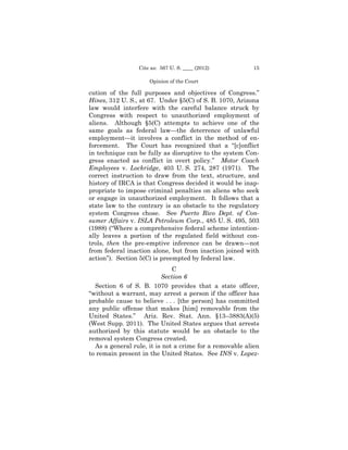 Cite as: 567 U. S. ____ (2012)          15

                     Opinion of the Court

cution of the full purposes and objectives of Congress.”
Hines, 312 U. S., at 67. Under §5(C) of S. B. 1070, Arizona
law would interfere with the careful balance struck by
Congress with respect to unauthorized employment of
aliens. Although §5(C) attempts to achieve one of the
same goals as federal law—the deterrence of unlawful
employment—it involves a conflict in the method of en­
forcement. The Court has recognized that a “[c]onflict
in technique can be fully as disruptive to the system Con­
gress enacted as conflict in overt policy.” Motor Coach
Employees v. Lockridge, 403 U. S. 274, 287 (1971). The
correct instruction to draw from the text, structure, and
history of IRCA is that Congress decided it would be inap­
propriate to impose criminal penalties on aliens who seek
or engage in unauthorized employment. It follows that a
state law to the contrary is an obstacle to the regulatory
system Congress chose. See Puerto Rico Dept. of Con-
sumer Affairs v. ISLA Petroleum Corp., 485 U. S. 495, 503
(1988) (“Where a comprehensive federal scheme intention­
ally leaves a portion of the regulated field without con­
trols, then the pre-emptive inference can be drawn—not
from federal inaction alone, but from inaction joined with
action”). Section 5(C) is preempted by federal law.
                              C
                          Section 6
  Section 6 of S. B. 1070 provides that a state officer,
“without a warrant, may arrest a person if the officer has
probable cause to believe . . . [the person] has committed
any public offense that makes [him] removable from the
United States.” Ariz. Rev. Stat. Ann. §13–3883(A)(5)
(West Supp. 2011). The United States argues that arrests
authorized by this statute would be an obstacle to the
removal system Congress created.
  As a general rule, it is not a crime for a removable alien
to remain present in the United States. See INS v. Lopez-
 