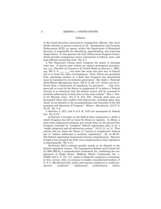 2                      ARIZONA v. UNITED STATES

                                   Syllabus

    is the broad discretion exercised by immigration officials, who must
    decide whether to pursue removal at all. Immigration and Customs
    Enforcement (ICE), an agency within the Department of Homeland
    Security, is responsible for identifying, apprehending, and removing
    illegal aliens. It also operates the Law Enforcement Support Center,
    which provides immigration status information to federal, state, and
    local officials around the clock. Pp. 2–7.
       2. The Supremacy Clause gives Congress the power to preempt
    state law. A statute may contain an express preemption provision,
    see, e.g., Chamber of Commerce of United States of America v. Whit-
    ing, 563 U. S. ___, ___, but state law must also give way to federal
    law in at least two other circumstances. First, States are precluded
    from regulating conduct in a field that Congress has determined
    must be regulated by its exclusive governance. See Gade v. National
    Solid Wastes Management Assn., 505 U. S. 88, 115. Intent can be in-
    ferred from a framework of regulation “so pervasive . . . that Con-
    gress left no room for the States to supplement it” or where a “federal
    interest is so dominant that the federal system will be assumed to
    preclude enforcement of state laws on the same subject.” Rice v. San-
    ta Fe Elevator Corp., 331 U. S. 218, 230. Second, state laws are
    preempted when they conflict with federal law, including when they
    stand “as an obstacle to the accomplishment and execution of the full
    purposes and objectives of Congress.” Hines v. Davidowitz, 312 U. S.
    52, 67. Pp. 7–8.
       3. Sections 3, 5(C), and 6 of S. B. 1070 are preempted by federal
    law. Pp. 8–19.
          (a) Section 3 intrudes on the field of alien registration, a field in
    which Congress has left no room for States to regulate. In Hines, a
    state alien-registration program was struck down on the ground that
    Congress intended its “complete” federal registration plan to be a
    “single integrated and all-embracing system.” 312 U. S., at 74. That
    scheme did not allow the States to “curtail or complement” federal
    law or “enforce additional or auxiliary regulations.” Id., at 66–67.
    The federal registration framework remains comprehensive. Because
    Congress has occupied the field, even complementary state regulation
    is impermissible. Pp. 8–11.
          (b) Section 5(C)’s criminal penalty stands as an obstacle to the
    federal regulatory system. The Immigration Reform and Control Act
    of 1986 (IRCA), a comprehensive framework for “combating the em-
    ployment of illegal aliens,” Hoffman Plastic Compounds, Inc. v.
    NLRB, 535 U. S. 137, 147, makes it illegal for employers to knowing-
    ly hire, recruit, refer, or continue to employ unauthorized workers, 8
    U. S. C. §§1324a(a)(1)(A), (a)(2), and requires employers to verify pro-
    spective       employees’      employment        authorization      status,
 