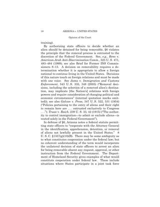 18               ARIZONA v. UNITED STATES

                      Opinion of the Court

training).
    By authorizing state officers to decide whether an
alien should be detained for being removable, §6 violates
the principle that the removal process is entrusted to the
discretion of the Federal Government. See, e.g., Reno v.
American-Arab Anti-Discrimination Comm., 525 U. S. 471,
483–484 (1999); see also Brief for Former INS Commis­
sioners 8–13. A decision on removability requires a de­
termination whether it is appropriate to allow a foreign
national to continue living in the United States. Decisions
of this nature touch on foreign relations and must be made
with one voice. See Jama v. Immigration and Customs
Enforcement, 543 U. S. 335, 348 (2005) (“Removal deci­
sions, including the selection of a removed alien’s destina­
tion, may implicate [the Nation’s] relations with foreign
powers and require consideration of changing political and
economic circumstances” (internal quotation marks omit­
ted)); see also Galvan v. Press, 347 U. S. 522, 531 (1954)
(“Policies pertaining to the entry of aliens and their right
to remain here are . . . entrusted exclusively to Congress
. . .”); Truax v. Raich, 239 U. S. 33, 42 (1915) (“The author­
ity to control immigration—to admit or exclude aliens—is
vested solely in the Federal Government”).
    In defense of §6, Arizona notes a federal statute permit­
ting state officers to “cooperate with the Attorney General
in the identification, apprehension, detention, or removal
of aliens not lawfully present in the United States.” 8
U. S. C. §1357(g)(10)(B). There may be some ambiguity as
to what constitutes cooperation under the federal law; but
no coherent understanding of the term would incorporate
the unilateral decision of state officers to arrest an alien
for being removable absent any request, approval, or other
instruction from the Federal Government. The Depart­
ment of Homeland Security gives examples of what would
constitute cooperation under federal law. These include
situations where States participate in a joint task force
 