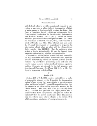 Cite as: 567 U. S. ____ (2012)          19

                     Opinion of the Court

with federal officers, provide operational support in exe­
cuting a warrant, or allow federal immigration officials
to gain access to detainees held in state facilities. See
Dept. of Homeland Security, Guidance on State and Local
Governments’ Assistance in Immigration Enforcement
and Related Matters 13–14 (2011), online at http://
www.dhs.gov/files/resources/immigration.shtm (all Inter­
net materials as visited June 21, 2012, and available in
Clerk of Court’s case file). State officials can also assist
the Federal Government by responding to requests for
information about when an alien will be released from
their custody. See §1357(d). But the unilateral state
action to detain authorized by §6 goes far beyond these
measures, defeating any need for real cooperation.
   Congress has put in place a system in which state offic­
ers may not make warrantless arrests of aliens based on
possible removability except in specific, limited circum­
stances. By nonetheless authorizing state and local offi-
cers to engage in these enforcement activities as a general
matter, §6 creates an obstacle to the full purposes and
objectives of Congress. See Hines, 312 U. S., at 67. Sec­
tion 6 is preempted by federal law.
                             D
                        Section 2(B)
  Section 2(B) of S. B. 1070 requires state officers to make
a “reasonable attempt . . . to determine the immigration
status” of any person they stop, detain, or arrest on some
other legitimate basis if “reasonable suspicion exists that
the person is an alien and is unlawfully present in the
United States.” Ariz. Rev. Stat. Ann. §11–1051(B) (West
2012). The law also provides that “[a]ny person who is
arrested shall have the person’s immigration status de­
termined before the person is released.” Ibid. The accepted
way to perform these status checks is to contact ICE,
which maintains a database of immigration records.
 
